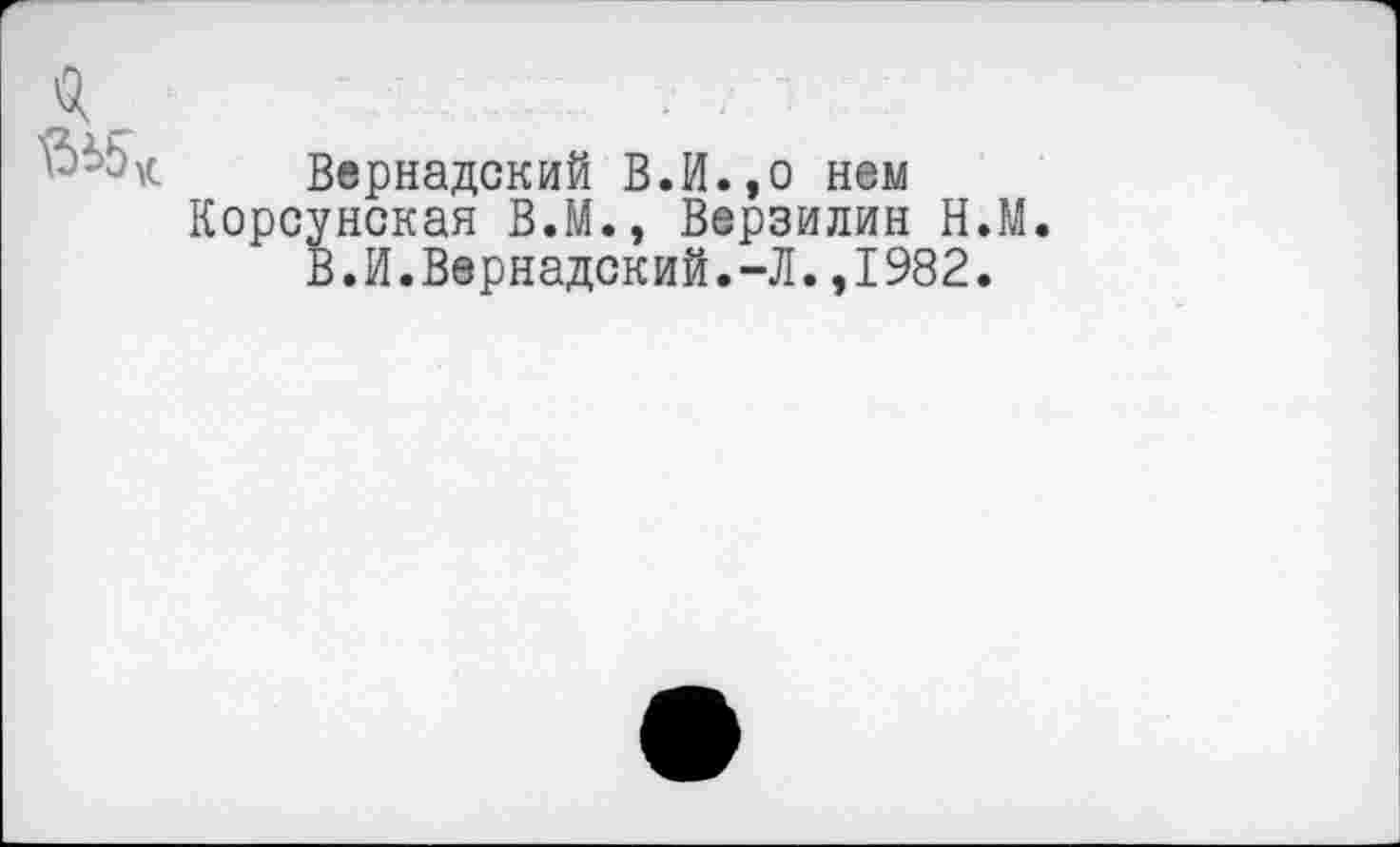 ﻿Вернадский В.И.,о нем Корсунская В.М., Верзилин Н.М.
В.И.Вернадский.-Л.,1982.